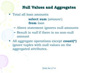 Null Values and Aggregates
• Total all loan amounts
              select sum (amount )
              from loan
   – Above statement ignores null amounts
   – Result is null if there is no non-null
     amount
• All aggregate operations except count(*)
  ignore tuples with null values on the
  aggregated attributes.




                    Slide No:L7-4
 