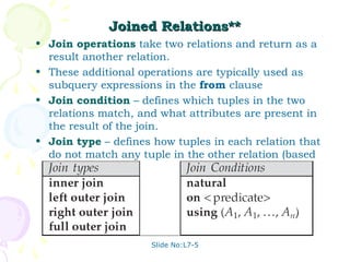 Joined Relations**
• Join operations take two relations and return as a
  result another relation.
• These additional operations are typically used as
  subquery expressions in the from clause
• Join condition – defines which tuples in the two
  relations match, and what attributes are present in
  the result of the join.
• Join type – defines how tuples in each relation that
  do not match any tuple in the other relation (based
  on the join condition) are treated.




                     Slide No:L7-5
 