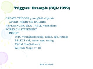 Triggers: Example (SQL:1999)

CREATE TRIGGER youngSailorUpdate
  AFTER INSERT ON SAILORS
REFERENCING NEW TABLE NewSailors
FOR EACH STATEMENT
  INSERT
      INTO YoungSailors(sid, name, age, rating)
      SELECT sid, name, age, rating
      FROM NewSailors N
      WHERE N.age <= 18




                         Slide No:L8-10
 