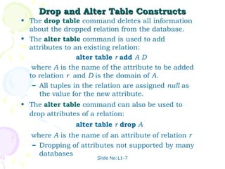 Drop and Alter Table Constructs
• The drop table command deletes all information
  about the dropped relation from the database.
• The alter table command is used to add
  attributes to an existing relation:
                 alter table r add A D
   where A is the name of the attribute to be added
  to relation r and D is the domain of A.
   – All tuples in the relation are assigned null as
     the value for the new attribute.
• The alter table command can also be used to
  drop attributes of a relation:
                alter table r drop A
   where A is the name of an attribute of relation r
   – Dropping of attributes not supported by many
     databases
                      Slide No:L1-7
 