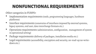 NONFUNCTIONALREQUIREMENTS
Other categories in FURPS+
 Implementation requirements (tools, programming languages, hardware
platforms)
 Interface requirements (constrains of interfaces imposed by external systems,
legacy systems, end user, data interchange formats etc.)
 Operations requirements (administration, configuration, management of system
in operational setting)
 Package requirements (delivery of packages, installation media etc.)
 Legal requirements (accessibility, encryption and security, no-read-up no-write-
down etc.)
 