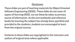 Disclaimer
These slides are part of teaching materials for Object Oriented
Software Engineering (OOSE). These slides do not cover all
aspect of learning OOSE, nor are these be taken as primary
source of information. As the core textbooks and reference
books for learning the subject has already been specified and
provided to the students, students are encouraged to learn
from the original sources.
Contents in these slides are copyrighted to the instructor and
authors of original texts where applicable.
 