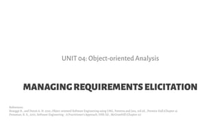 MANAGINGREQUIREMENTSELICITATION
UNIT 04: Object-oriented Analysis
References:
Bruegge B., and Dutoit A. H. 2010, Object-oriented Software Engineering using UML, Patterns and Java, 3rd ed., Prentice Hall (Chapter 4)
Pressman, R. S., 2001, Software Engineering - A Practitioner's Approach, Fifth Ed., McGrawHill (Chapter 21)
 