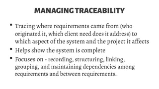 MANAGINGTRACEABILITY
 Tracing where requirements came from (who
originated it, which client need does it address) to
which aspect of the system and the project it affects
 Helps show the system is complete
 Focuses on - recording, structuring, linking,
grouping, and maintaining dependencies among
requirements and between requirements.
 