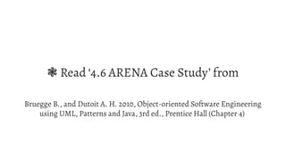 ❃  Read ‘4.6 ARENA Case Study’ from
Bruegge B., and Dutoit A. H. 2010, Object-oriented Software Engineering
using UML, Patterns and Java, 3rd ed., Prentice Hall (Chapter 4)
 