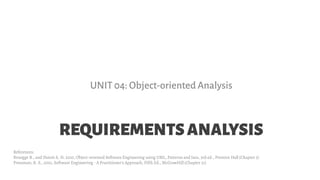 REQUIREMENTSANALYSIS
UNIT 04: Object-oriented Analysis
References:
Bruegge B., and Dutoit A. H. 2010, Object-oriented Software Engineering using UML, Patterns and Java, 3rd ed., Prentice Hall (Chapter 5)
Pressman, R. S., 2001, Software Engineering - A Practitioner's Approach, Fifth Ed., McGrawHill (Chapter 21)
 