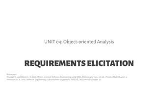 REQUIREMENTSELICITATION
UNIT 04: Object-oriented Analysis
References:
Bruegge B., and Dutoit A. H. 2010, Object-oriented Software Engineering using UML, Patterns and Java, 3rd ed., Prentice Hall (Chapter 4)
Pressman, R. S., 2001, Software Engineering - A Practitioner's Approach, Fifth Ed., McGrawHill (Chapter 21)
 