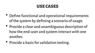 USECASES
 Define functional and operational requirements
of the system by defining a scenario of usage.
 Provide a clear and unambiguous description of
how the end-user and system interact with one
another.
 Provide a basis for validation testing.
 