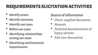 REQUIREMENTSELICITATIONACTIVITIES
 Identify actors
 Identify scenarios
 Identify use cases
 Refine use cases
 Identifying relationships
among use cases
 Identifying nonfunctional
requirements
Source of information
 Client-supplied documents
 Manuals
 Technical documentation of
legacy systems
 End-user discussions
 