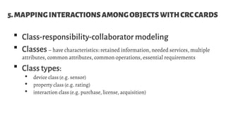 5.MAPPINGINTERACTIONSAMONGOBJECTSWITHCRCCARDS
 Class-responsibility-collaborator modeling
 Classes– have characteristics: retained information, needed services, multiple
attributes, common attributes, common operations, essential requirements
 Class types:
 device class (e.g. sensor)
 property class (e.g. rating)
 interaction class (e.g. purchase, license, acquisition)
 