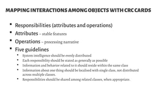 MAPPINGINTERACTIONSAMONGOBJECTSWITHCRCCARDS
 Responsibilities (attributes and operations)
 Attributes– stable features
 Operations– processing narrative
 Five guidelines
 System intelligence should be evenly distributed
 Each responsibility should be stated as generally as possible
 Information and behavior related to it should reside within the same class
 Information about one thing should be localised with single class, not distributed
across multiple classes.
 Responsibilities should be shared among related classes, when appropriate.
 