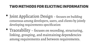 TWOMETHODSFORELICITINGINFORMATION
 Joint Application Design – focuses on building
consensus among developers, users, and clients by jointly
developing requirements specification
 Traceability – focuses on recording, structuring,
linking, grouping, and maintaining dependencies
among requirements and between requirements.
 