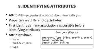 8.IDENTIFYINGATTRIBUTES
 Attributes– properties of individual objects, least stable part
 Properties are different to attributes!
 First identify as many associations as possible before
identifying attributes
 Attributes have;
– Name
– Brief description
– Type
 