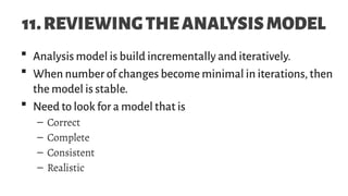 11.REVIEWINGTHEANALYSISMODEL
 Analysis model is build incrementally and iteratively.
 When number of changes become minimal in iterations, then
the model is stable.
 Need to look for a model that is
– Correct
– Complete
– Consistent
– Realistic
 