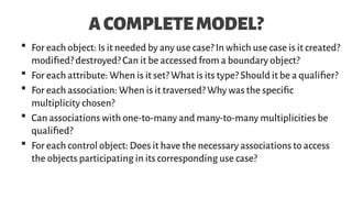 ACOMPLETEMODEL?
 For each object: Is it needed by any use case? In which use case is it created?
modified? destroyed? Can it be accessed from a boundary object?
 For each attribute: When is it set? What is its type? Should it be a qualifier?
 For each association: When is it traversed? Why was the specific
multiplicity chosen?
 Can associations with one-to-many and many-to-many multiplicities be
qualified?
 For each control object: Does it have the necessary associations to access
the objects participating in its corresponding use case?
 