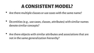 ACONSISTENTMODEL?
 Are there multiple classes or use cases with the same name?
 Do entities (e.g., use cases, classes, attributes) with similar names
denote similar concepts?
 Are there objects with similar attributes and associations that are
not in the same generalization hierarchy?
 