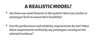 AREALISTICMODEL?
 Are there any novel features in the system? Were any studies or
prototypes built to ensure their feasibility?
 Can the performance and reliability requirements be met? Were
these requirements verified by any prototypes running on the
selected hardware?
 