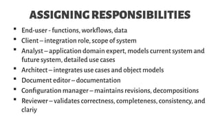 ASSIGNINGRESPONSIBILITIES
 End-user - functions, workflows, data
 Client – integration role, scope of system
 Analyst – application domain expert, models current system and
future system, detailed use cases
 Architect – integrates use cases and object models
 Document editor – documentation
 Configuration manager – maintains revisions, decompositions
 Reviewer – validates correctness, completeness, consistency, and
clariy
 