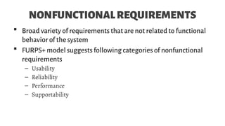 NONFUNCTIONALREQUIREMENTS
 Broad variety of requirements that are not related to functional
behavior of the system
 FURPS+ model suggests following categories of nonfunctional
requirements
– Usability
– Reliability
– Performance
– Supportability
 