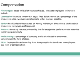Compensation
Piece wages: based on level of output achieved. Motivate employees to increase
output.
Commission: incentive system that pays a fixed dollar amount or a percentage of the
employee’s sales. Motivates employees to sell as much as possible.
Salary : financial reward calculated on weekly, monthly, or annual basis. (White collar
employees, executives, professionals).
Bonuses: monetary rewards provided by firm for exceptional performance or incentive
to increase productivity
Profit sharing: a percentage of company profits distributed to employees,
sometimes in the form of stock.
ESOP: Employee Stock Ownership Plan. Company distributes shares to employees
as a form of compensation.
 