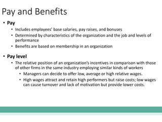 Pay and Benefits
• Pay
• Includes employees’ base salaries, pay raises, and bonuses
• Determined by characteristics of the organization and the job and levels of
performance
• Benefits are based on membership in an organization
• Pay level
• The relative position of an organization’s incentives in comparison with those
of other firms in the same industry employing similar kinds of workers
• Managers can decide to offer low, average or high relative wages.
• High wages attract and retain high performers but raise costs; low wages
can cause turnover and lack of motivation but provide lower costs.
 