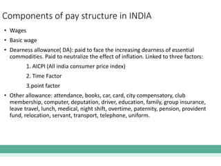 Components of pay structure in INDIA
• Wages
• Basic wage
• Dearness allowance( DA): paid to face the increasing dearness of essential
commodities. Paid to neutralize the effect of inflation. Linked to three factors:
1. AICPI (All india consumer price index)
2. Time Factor
3.point factor
• Other allowance: attendance, books, car, card, city compensatory, club
membership, computer, deputation, driver, education, family, group insurance,
leave travel, lunch, medical, night shift, overtime, paternity, pension, provident
fund, relocation, servant, transport, telephone, uniform.
 