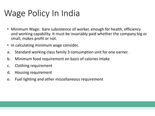 • Minimum Wage: bare subsistence of worker, enough for health, efficiency
and working capability. It must be invariably paid whether the company big or
small, makes profit or not.
• In calculating minimum wage consider,
a. Standard working class family 3 consumption unit for one earner.
b. Minimum food requirement on basis of calories intake
c. Clothing requirement
d. Housing requirement
e. Fuel lighting and other miscellaneous requirement
Wage Policy In India
 