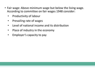 • Fair wage: Above minimum wage but below the living wage.
According to committee on fair wages 1948 consider:
• Productivity of labour
• Prevailing rate of wages
• Level of national income and its distribution
• Place of industry in the economy
• Employer’s capacity to pay
 