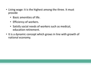 • Living wage: it is the highest among the three. It must
provide
• Basic amenities of life.
• Efficiency of workers.
• Satisfy social needs of workers such as medical,
education retirement.
• It is a dynamic concept which grows in line with growth of
national economy.
 