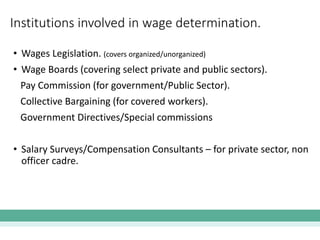 Institutions involved in wage determination.
• Wages Legislation. (covers organized/unorganized)
• Wage Boards (covering select private and public sectors).
Pay Commission (for government/Public Sector).
Collective Bargaining (for covered workers).
Government Directives/Special commissions
• Salary Surveys/Compensation Consultants – for private sector, non
officer cadre.
 