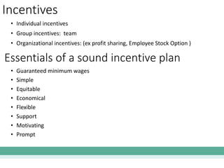 Incentives
• Individual incentives
• Group incentives: team
• Organizational incentives: (ex profit sharing, Employee Stock Option )
Essentials of a sound incentive plan
• Guaranteed minimum wages
• Simple
• Equitable
• Economical
• Flexible
• Support
• Motivating
• Prompt
 