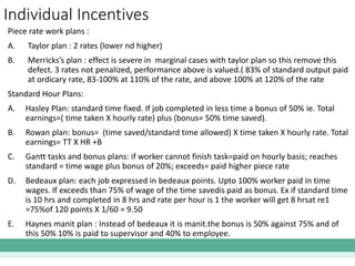 Individual Incentives
Piece rate work plans :
A. Taylor plan : 2 rates (lower nd higher)
B. Merricks’s plan : effect is severe in marginal cases with taylor plan so this remove this
defect. 3 rates not penalized, performance above is valued.( 83% of standard output paid
at ordicary rate, 83-100% at 110% of the rate, and above 100% at 120% of the rate
Standard Hour Plans:
A. Hasley Plan: standard time fixed. If job completed in less time a bonus of 50% ie. Total
earnings=( time taken X hourly rate) plus (bonus= 50% time saved).
B. Rowan plan: bonus= (time saved/standard time allowed) X time taken X hourly rate. Total
earnings= TT X HR +B
C. Gantt tasks and bonus plans: if worker cannot finish task=paid on hourly basis; reaches
standard = time wage plus bonus of 20%; exceeds= paid higher piece rate
D. Bedeaux plan: each job expressed in bedeaux points. Upto 100% worker paid in time
wages. If exceeds than 75% of wage of the time savedis paid as bonus. Ex if standard time
is 10 hrs and completed in 8 hrs and rate per hour is 1 the worker will get 8 hrsat re1
=75%of 120 points X 1/60 = 9.50
E. Haynes manit plan : Instead of bedeaux it is manit.the bonus is 50% against 75% and of
this 50% 10% is paid to supervisor and 40% to employee.
 