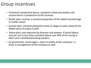 Group incentives
• Preistman’s production bonus: standard is fixed and workers will
receive bonus in proportion to the increase.
• Rucker plan: receives a constant proportion of the added value(change
in market value).
• Scanlon plan: constant proportion (ratio of wages to sales value) of the
added value of output is paid.
• Towne plan: cost reduction by foreman and workers. If actual labour
cost per unit is less thana standard labour cost 50% of the saving in
labor cost is distributed among workers.
• Co partnership: usual wages + share in profits of the company + a
share in management of the company as well.
 