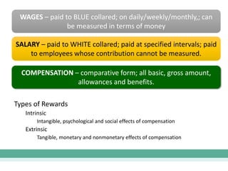 WAGES – paid to BLUE collared; on daily/weekly/monthly,; can
be measured in terms of money
SALARY – paid to WHITE collared; paid at specified intervals; paid
to employees whose contribution cannot be measured.
COMPENSATION – comparative form; all basic, gross amount,
allowances and benefits.
Types of Rewards
Intrinsic
Intangible, psychological and social effects of compensation
Extrinsic
Tangible, monetary and nonmonetary effects of compensation
 