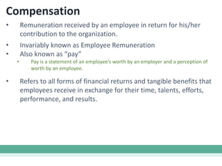 Compensation
• Remuneration received by an employee in return for his/her
contribution to the organization.
• Invariably known as Employee Remuneration
• Also known as “pay”
• Pay is a statement of an employee’s worth by an employer and a perception of
worth by an employee.
• Refers to all forms of financial returns and tangible benefits that
employees receive in exchange for their time, talents, efforts,
performance, and results.
 