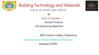 BuildingTechnology and Materials
UNIT-IV (B) LINTELS AND ARCHES
By
Prof.V S. Chaudhari
Assistant Professor
Civil Engineering Department
SRES’s Sanjivani College of Engineering
(An Autonomous Institute Affiliated to SPPU, Pune)
Kopargaon-423603
 