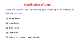 Classification of Lintel
Lintels are classified into the following types according to the materials of
their construction:
(1) Timber lintels
(2) Stone lintels
(3) Brick lintels
(4) Steel lintels
(5) Reinforced cement concrete lintels
 