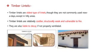  Timber Lintels:-
• Timber lintels are oldest type of lintels, though they are not commonly used now-
a-days, except in hilly areas.
• Timber lintels are relatively costlier, structurally weak and vulnerable to fire.
• They are also liable to decay if not properly ventilated.
 