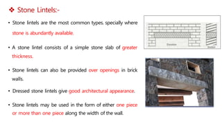  Stone Lintels:-
• Stone lintels are the most common types. specially where
stone is abundantly available.
• A stone lintel consists of a simple stone slab of greater
thickness.
• Stone lintels can also be provided over openings in brick
walls.
• Dressed stone lintels give good architectural appearance.
• Stone lintels may be used in the form of either one piece
or more than one piece along the width of the wall.
 