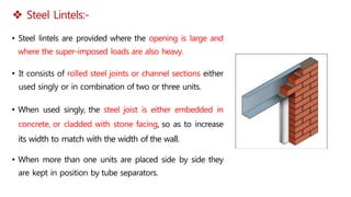  Steel Lintels:-
• Steel lintels are provided where the opening is large and
where the super-imposed loads are also heavy.
• It consists of rolled steel joints or channel sections either
used singly or in combination of two or three units.
• When used singly, the steel joist is either embedded in
concrete, or cladded with stone facing, so as to increase
its width to match with the width of the wall.
• When more than one units are placed side by side they
are kept in position by tube separators.
 