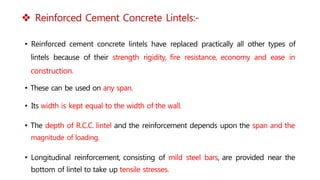  Reinforced Cement Concrete Lintels:-
• Reinforced cement concrete lintels have replaced practically all other types of
lintels because of their strength rigidity, fire resistance, economy and ease in
construction.
• These can be used on any span.
• Its width is kept equal to the width of the wall.
• The depth of R.C.C. lintel and the reinforcement depends upon the span and the
magnitude of loading.
• Longitudinal reinforcement, consisting of mild steel bars, are provided near the
bottom of lintel to take up tensile stresses.
 