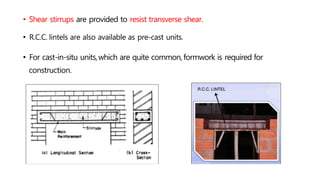 • Shear stirrups are provided to resist transverse shear.
• R.C.C. lintels are also available as pre-cast units.
• For cast-in-situ units,which are quite common,formwork is required for
construction.
 