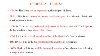 TECHNICAL TERMS:
• HEAD:- This is the top or uppermost horizontal part of frame.
• SILL:- This is the lowest or bottom horizontal part of a window frame, not
provided indoor frames.
• HORN:- These are the horizontal projections of the head and sill. The length of
the horn indoor is kept about 10 to 15cm.
• STYLE:- It is the vertical outside member of the shutter of a door or window.
• TOP RAIL:- This is the top most horizontal member of the shutter.
• LOCK RAIL:- It is the middle horizontal member of the shutter where locking
arrangement is provided.
 
