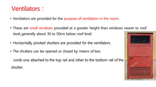 Ventilators :
• Ventilators are provided for the purpose of ventilation in the room.
• These are small windows provided at a greater height than windows nearer to roof
level,generally about 30 to 50cm below roof level.
• Horizontally pivoted shutters are provided for the ventilators.
• The shutters can be opened or closed by means of two
cords one attached to the top rail and other to the bottom rail of the
shutter.
 