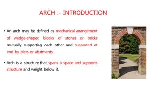 • An arch may be defined as mechanical arrangement
of wedge-shaped blocks of stones or bricks
mutually supporting each other and supported at
end by piers or abutments.
• Arch is a structure that spans a space and supports
structure and weight below it.
ARCH :- INTRODUCTION
 