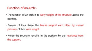 Function of anArch:-
• The function of an arch is to carry weight of the structure above the
opening.
• Because of their shape, the blocks support each other by mutual
pressure of their own weight.
• Hence the structure remains in the position by the resistance from
the support.
 