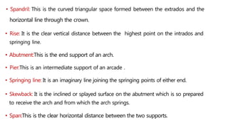 • Spandril: This is the curved triangular space formed between the extrados and the
horizontal line through the crown.
• Rise: It is the clear vertical distance between the highest point on the intrados and
springing line.
• Abutment:This is the end support of an arch.
• Pier:This is an intermediate support of an arcade .
• Springing line: It is an imaginary line joining the springing points of either end.
• Skewback: It is the inclined or splayed surface on the abutment which is so prepared
to receive the arch and from which the arch springs.
• Span:This is the clear horizontal distance between the two supports.
 