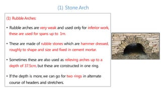 (1) RubbleArches:
• Rubble arches are very weak and used only for inferior work,
these are used for spans up to 1m.
• These are made of rubble stones which are hammer dressed,
roughly to shape and size and fixed in cement mortar.
• Sometimes these are also used as relieving arches up to a
depth of 37.5cm, but these are constructed in one ring.
• If the depth is more,we can go for two rings in alternate
course of headers and stretchers.
(1) Stone Arch
 