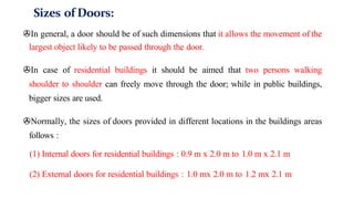 Sizes of Doors:
>In general, a door should be of such dimensions that it allows the movement of the
largest object likely to be passed through the door.
>In case of residential buildings it should be aimed that two persons walking
shoulder to shoulder can freely move through the door; while in public buildings,
bigger sizes are used.
>Normally, the sizes of doors provided in different locations in the buildings areas
follows :
(1) Internal doors for residential buildings : 0.9 m x 2.0 m to 1.0 m x 2.1 m
(2) External doors for residential buildings : 1.0 mx 2.0 m to 1.2 mx 2.1 m
 