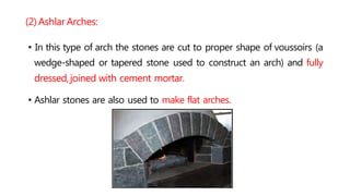 (2) Ashlar Arches:
• In this type of arch the stones are cut to proper shape of voussoirs (a
wedge-shaped or tapered stone used to construct an arch) and fully
dressed,joined with cement mortar.
• Ashlar stones are also used to make flat arches.
 
